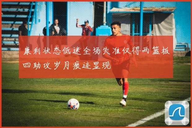 康利状态低迷全场失准仅得两篮板四助攻岁月痕迹显现