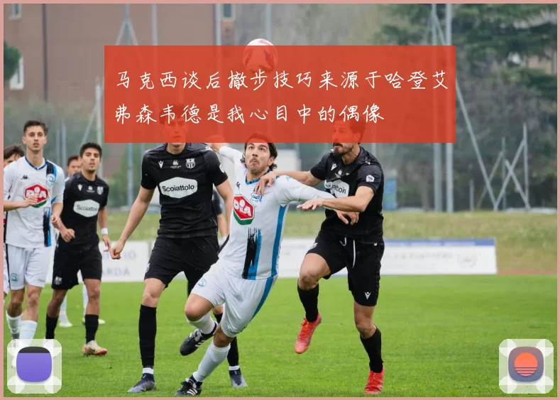 马克西谈后撤步技巧来源于哈登艾弗森韦德是我心目中的偶像