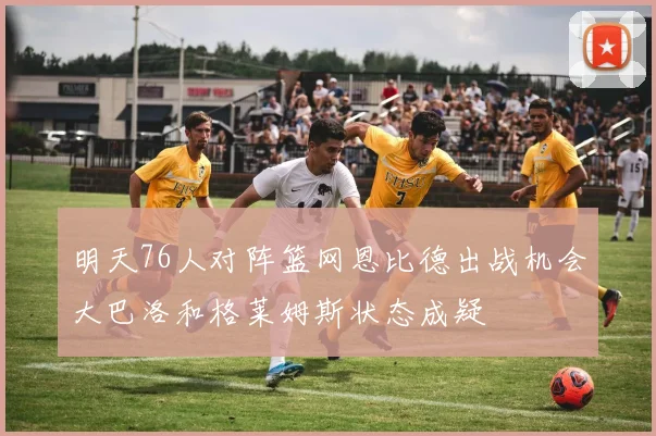 明天76人对阵篮网恩比德出战机会大巴洛和格莱姆斯状态成疑