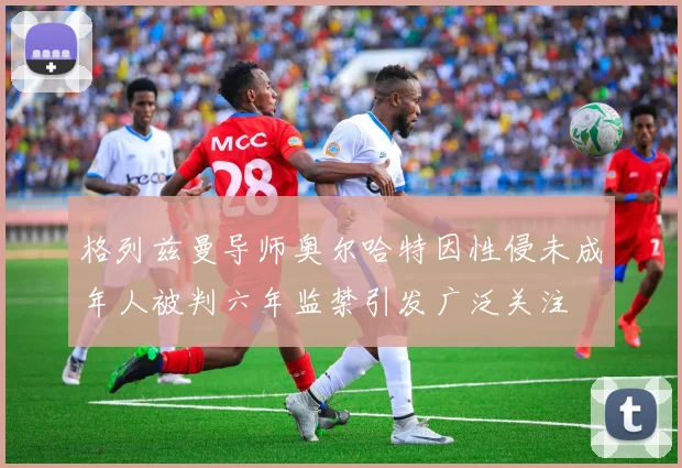 格列兹曼导师奥尔哈特因性侵未成年人被判六年监禁引发广泛关注