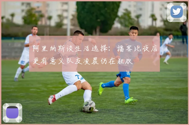 阿里纳斯谈生活选择：播客比夜店更有意义队友凌晨仍在狂欢