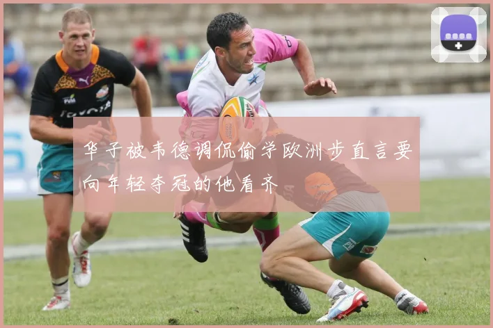 华子被韦德调侃偷学欧洲步直言要向年轻夺冠的他看齐
