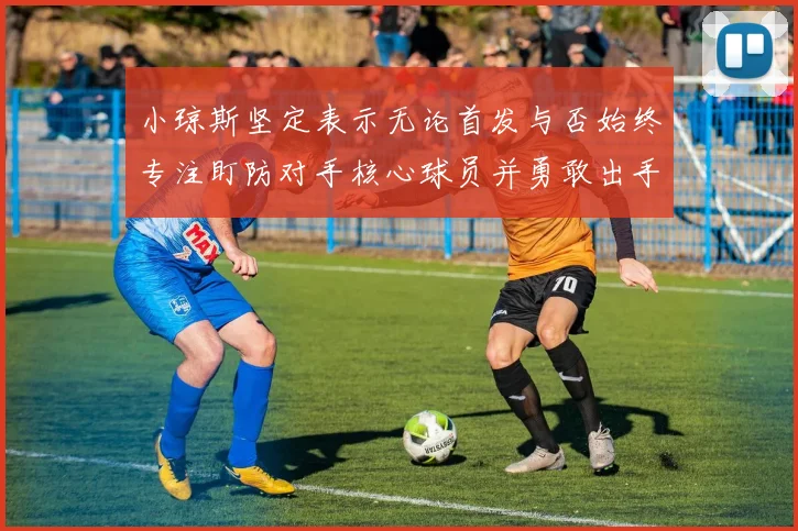 小琼斯坚定表示无论首发与否始终专注盯防对手核心球员并勇敢出手