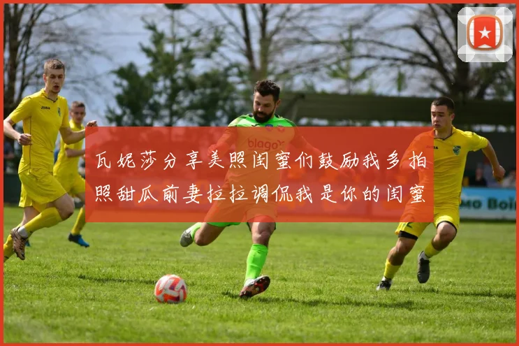 瓦妮莎分享美照闺蜜们鼓励我多拍照甜瓜前妻拉拉调侃我是你的闺蜜