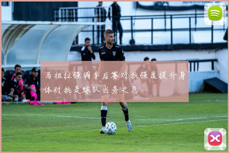 马祖拉强调季后赛对抗强度提升身体对抗是球队当务之急