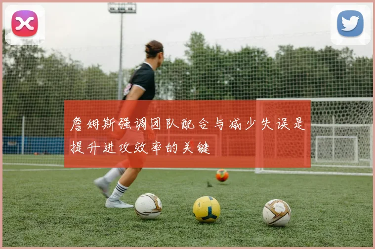 詹姆斯强调团队配合与减少失误是提升进攻效率的关键