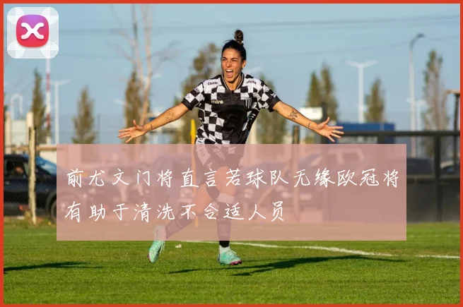 前尤文门将直言若球队无缘欧冠将有助于清洗不合适人员