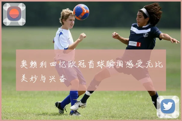 奥赖利回忆欧冠首球瞬间感受无比美妙与兴奋