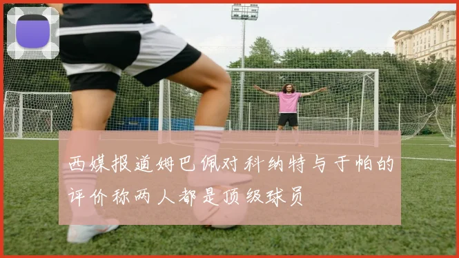 西媒报道姆巴佩对科纳特与于帕的评价称两人都是顶级球员