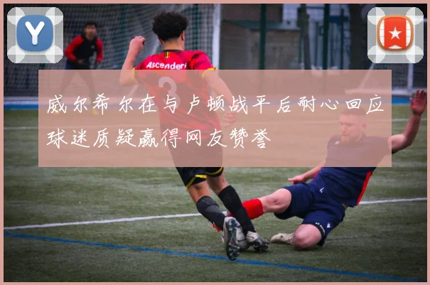 威尔希尔在与卢顿战平后耐心回应球迷质疑赢得网友赞誉