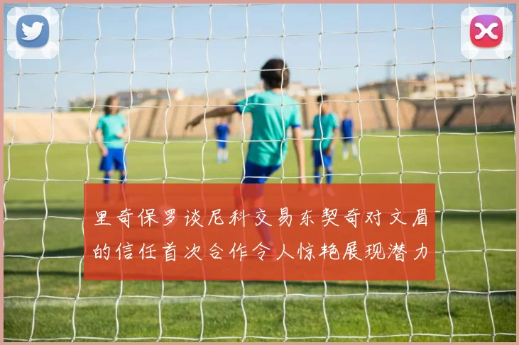 里奇保罗谈尼科交易东契奇对文眉的信任首次合作令人惊艳展现潜力