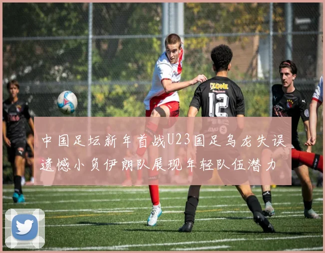 中国足坛新年首战U23国足乌龙失误遗憾小负伊朗队展现年轻队伍潜力
