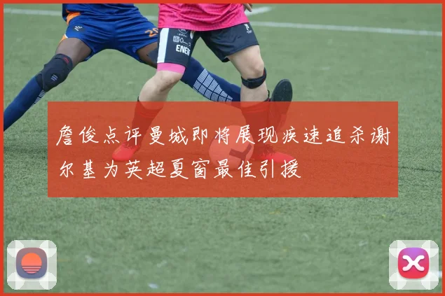 詹俊点评曼城即将展现疾速追杀谢尔基为英超夏窗最佳引援
