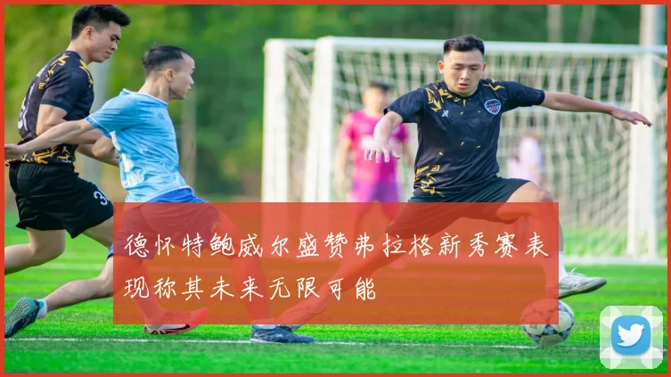 德怀特鲍威尔盛赞弗拉格新秀赛表现称其未来无限可能