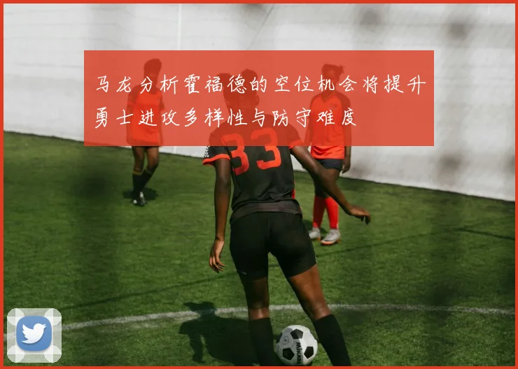 马龙分析霍福德的空位机会将提升勇士进攻多样性与防守难度