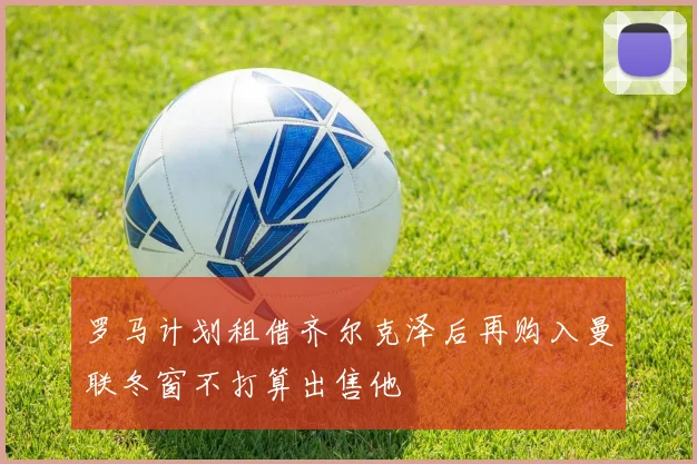 罗马计划租借齐尔克泽后再购入曼联冬窗不打算出售他