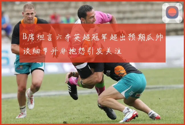 B席坦言六夺英超冠军超出预期瓜帅谈细节并非抱怨引发关注