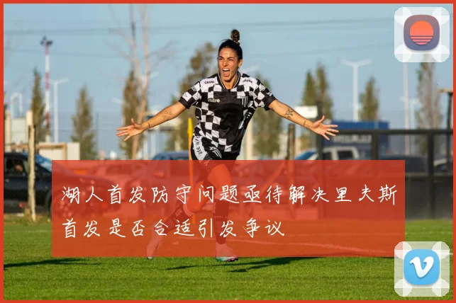 湖人首发防守问题亟待解决里夫斯首发是否合适引发争议