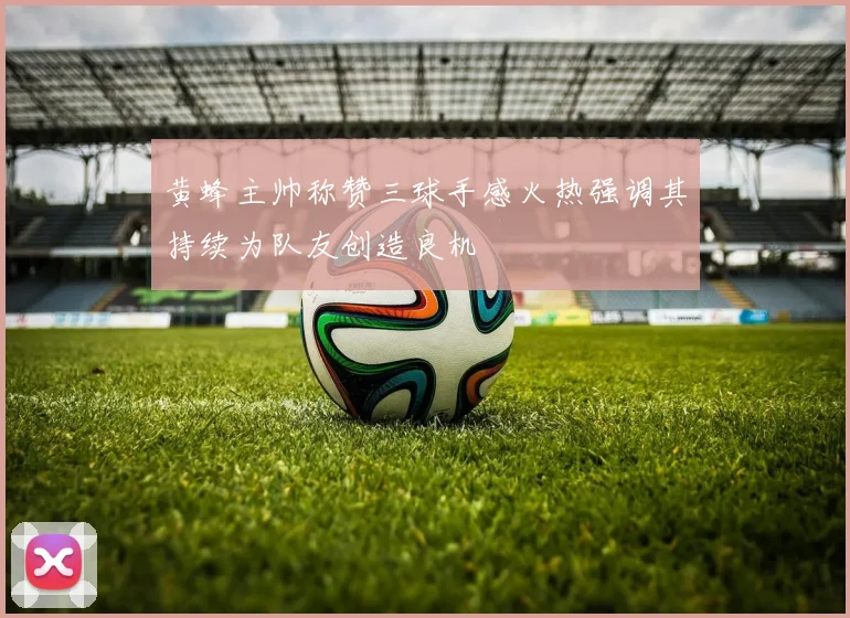 黄蜂主帅称赞三球手感火热强调其持续为队友创造良机