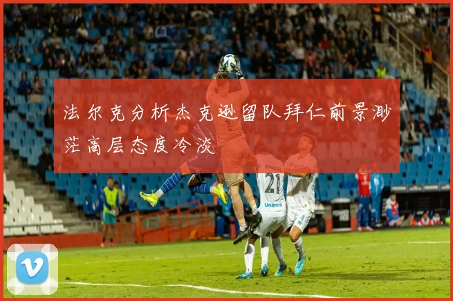 法尔克分析杰克逊留队拜仁前景渺茫高层态度冷淡