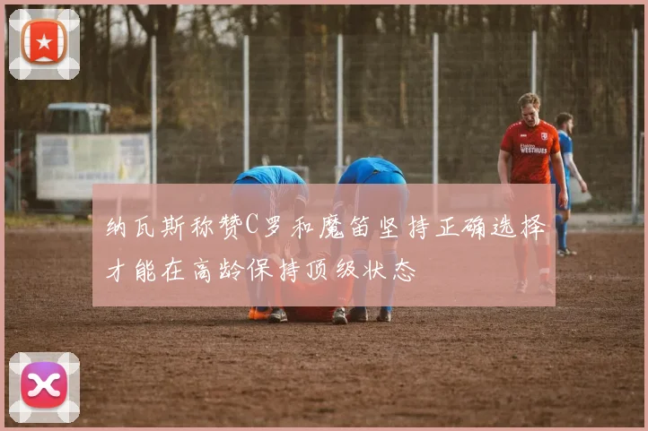 纳瓦斯称赞C罗和魔笛坚持正确选择才能在高龄保持顶级状态