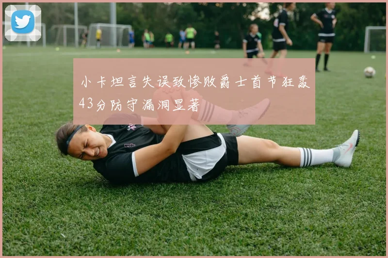 小卡坦言失误致惨败爵士首节狂轰43分防守漏洞显著