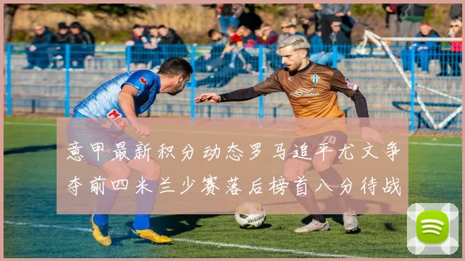 意甲最新积分动态罗马追平尤文争夺前四米兰少赛落后榜首八分待战比萨