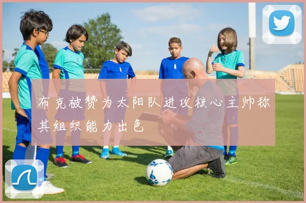 布克被赞为太阳队进攻核心主帅称其组织能力出色