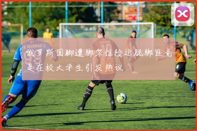 俄罗斯国脚遭绑架惊险逃脱绑匪竟是在校大学生引发热议