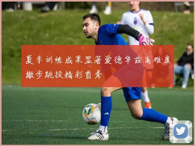 夏季训练成果显著爱德华兹高难度撤步跳投精彩首秀