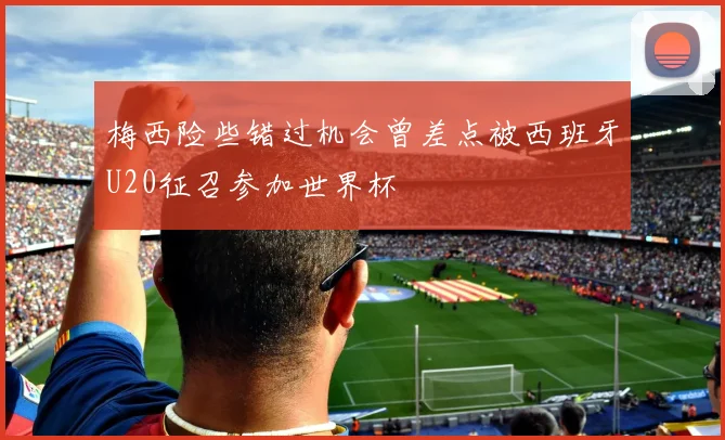 梅西险些错过机会曾差点被西班牙U20征召参加世界杯
