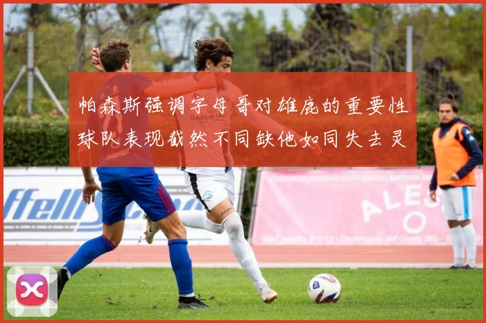 帕森斯强调字母哥对雄鹿的重要性球队表现截然不同缺他如同失去灵魂