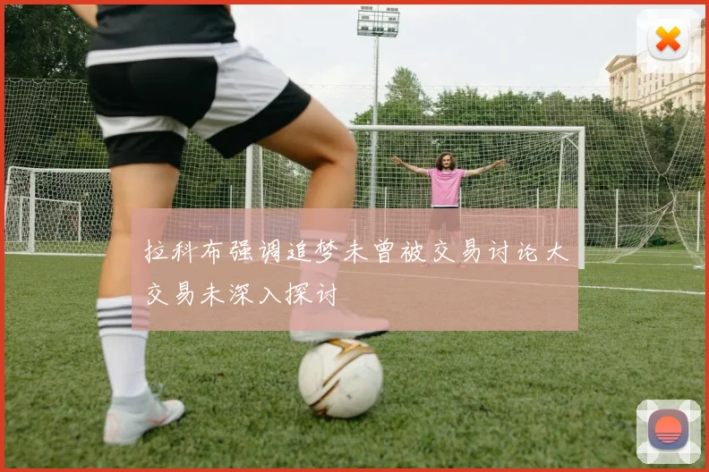 拉科布强调追梦未曾被交易讨论大交易未深入探讨