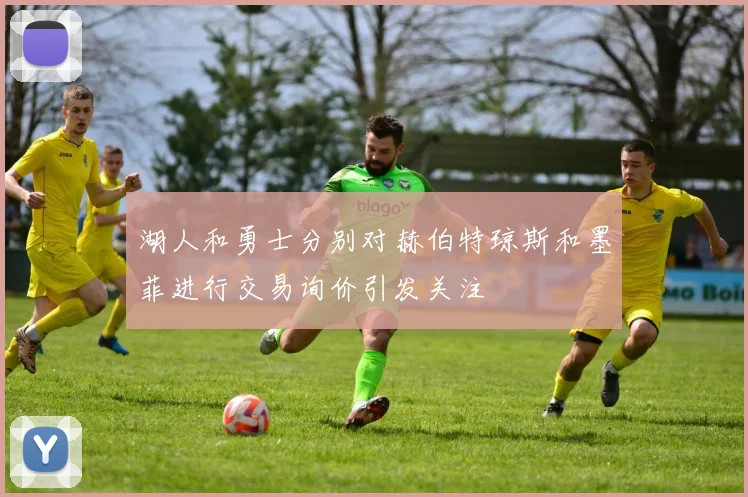 湖人和勇士分别对赫伯特琼斯和墨菲进行交易询价引发关注