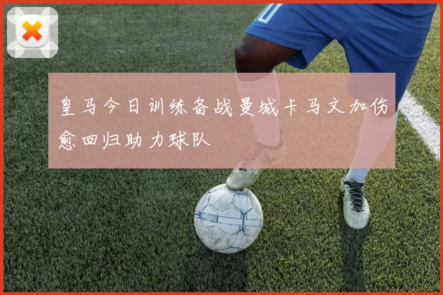 皇马今日训练备战曼城卡马文加伤愈回归助力球队