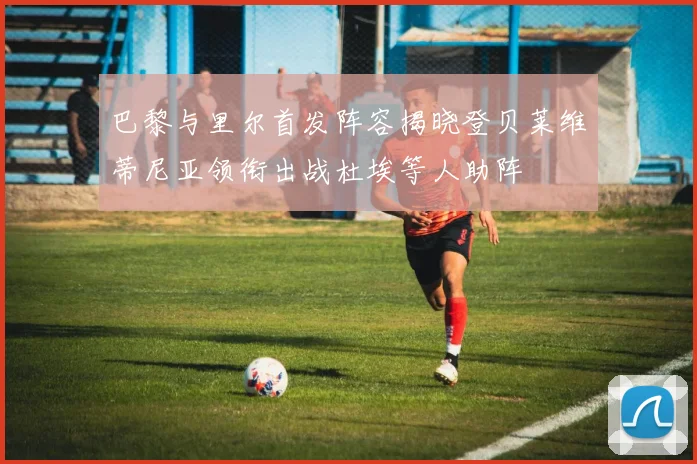 巴黎与里尔首发阵容揭晓登贝莱维蒂尼亚领衔出战杜埃等人助阵