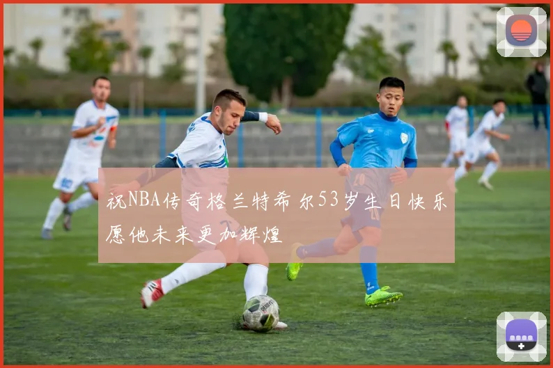 祝NBA传奇格兰特希尔53岁生日快乐愿他未来更加辉煌