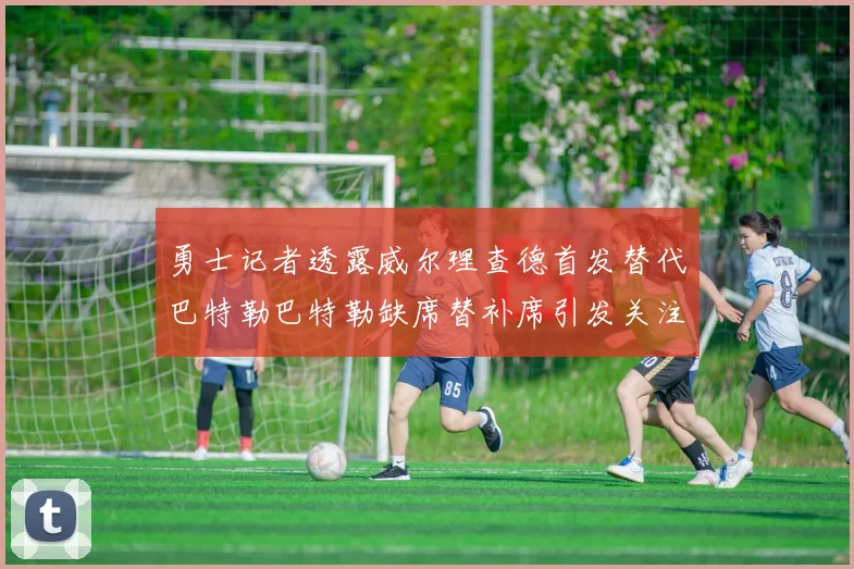 勇士记者透露威尔理查德首发替代巴特勒巴特勒缺席替补席引发关注